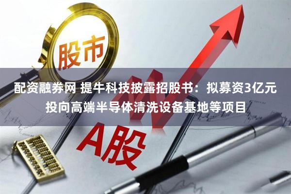 配资融券网 提牛科技披露招股书：拟募资3亿元投向高端半导体清洗设备基地等项目