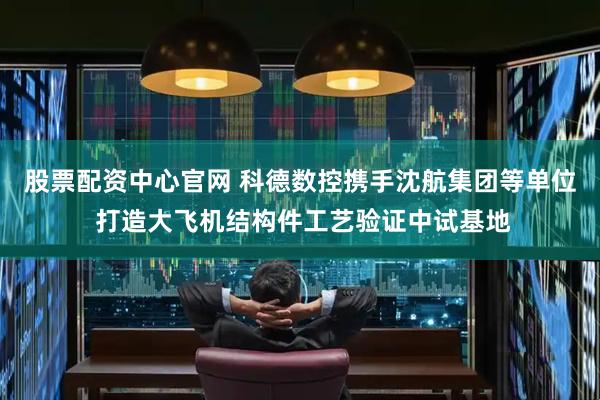 股票配资中心官网 科德数控携手沈航集团等单位 打造大飞机结构件工艺验证中试基地