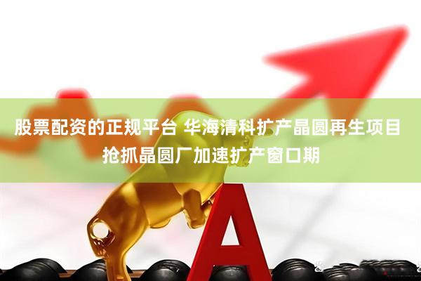 股票配资的正规平台 华海清科扩产晶圆再生项目 抢抓晶圆厂加速扩产窗口期