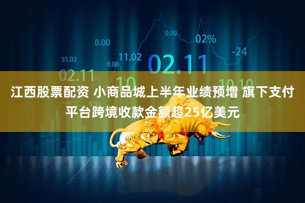 江西股票配资 小商品城上半年业绩预增 旗下支付平台跨境收款金额超25亿美元