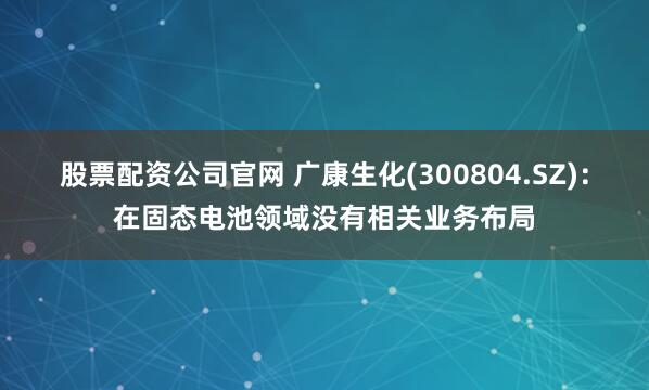 股票配资公司官网 广康生化(300804.SZ)：在固态电池领域没有相关业务布局