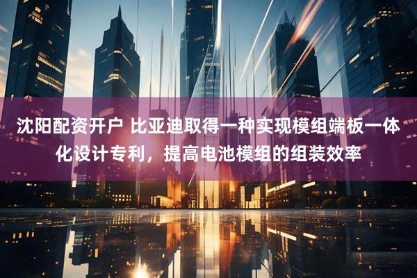 沈阳配资开户 比亚迪取得一种实现模组端板一体化设计专利，提高电池模组的组装效率