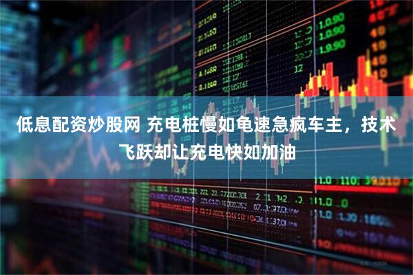 低息配资炒股网 充电桩慢如龟速急疯车主，技术飞跃却让充电快如加油