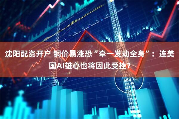 沈阳配资开户 铜价暴涨恐“牵一发动全身”：连美国AI雄心也将因此受挫？