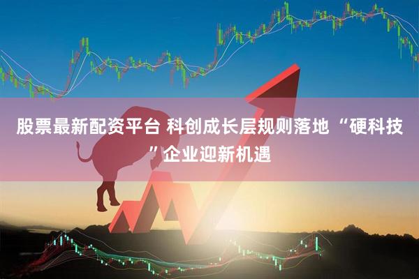 股票最新配资平台 科创成长层规则落地 “硬科技”企业迎新机遇