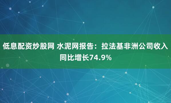 低息配资炒股网 水泥网报告：拉法基非洲公司收入同比增长74.9%