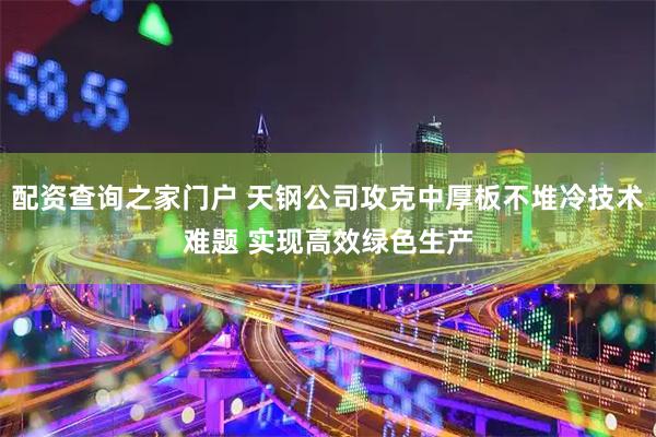 配资查询之家门户 天钢公司攻克中厚板不堆冷技术难题 实现高效绿色生产