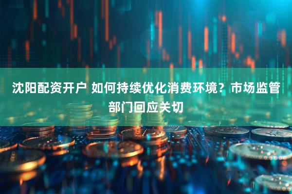 沈阳配资开户 如何持续优化消费环境？市场监管部门回应关切