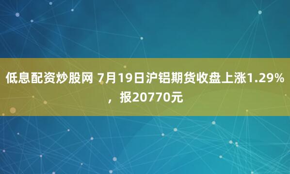 低息配资炒股网 7月19日沪铝期货收盘上涨1.29%，报20770元