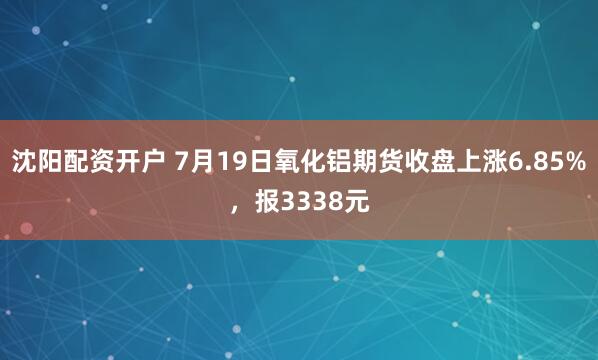 沈阳配资开户 7月19日氧化铝期货收盘上涨6.85%，报3338元