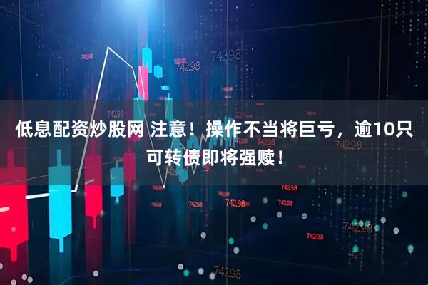 低息配资炒股网 注意！操作不当将巨亏，逾10只可转债即将强赎！