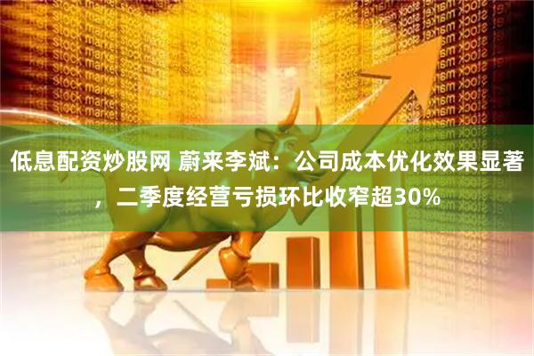 低息配资炒股网 蔚来李斌：公司成本优化效果显著，二季度经营亏损环比收窄超30%