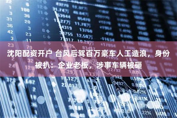 沈阳配资开户 台风后驾百万豪车人工造浪，身份被扒：企业老板，涉事车辆被砸