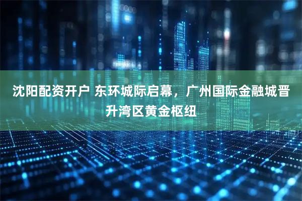 沈阳配资开户 东环城际启幕，广州国际金融城晋升湾区黄金枢纽