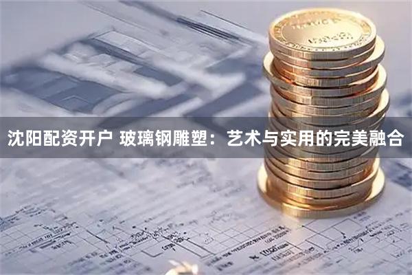沈阳配资开户 玻璃钢雕塑：艺术与实用的完美融合