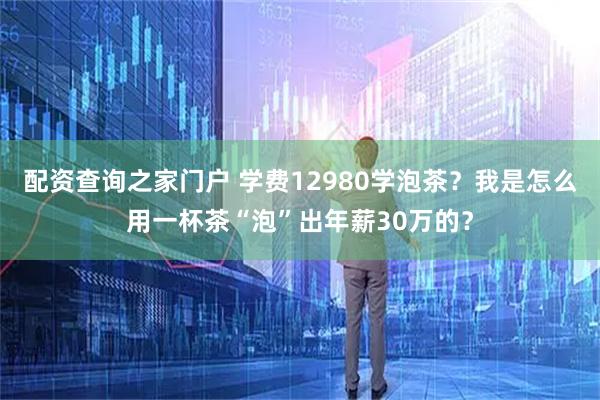 配资查询之家门户 学费12980学泡茶？我是怎么用一杯茶“泡”出年薪30万的？