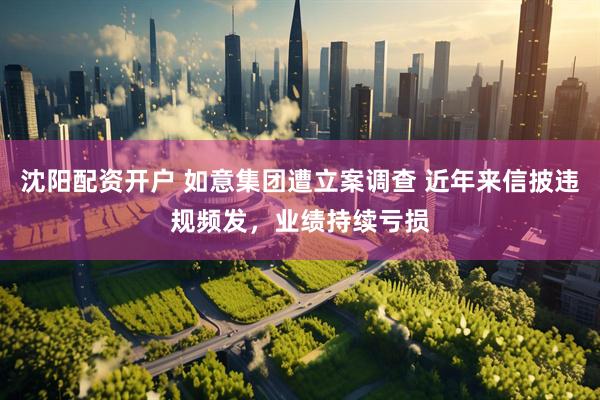 沈阳配资开户 如意集团遭立案调查 近年来信披违规频发，业绩持续亏损