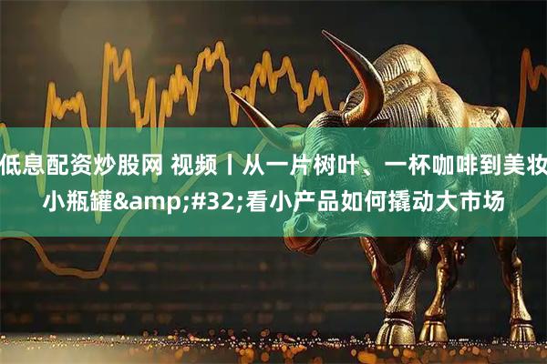低息配资炒股网 视频丨从一片树叶、一杯咖啡到美妆小瓶罐 看小产品如何撬动大市场