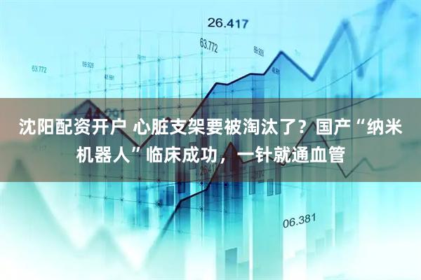 沈阳配资开户 心脏支架要被淘汰了？国产“纳米机器人”临床成功，一针就通血管
