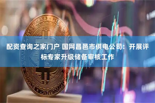 配资查询之家门户 国网昌邑市供电公司：开展评标专家升级储备审核工作